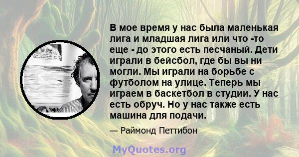 В мое время у нас была маленькая лига и младшая лига или что -то еще - до этого есть песчаный. Дети играли в бейсбол, где бы вы ни могли. Мы играли на борьбе с футболом на улице. Теперь мы играем в баскетбол в студии. У 