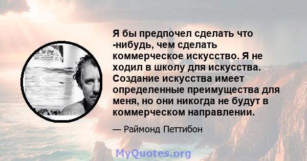 Я бы предпочел сделать что -нибудь, чем сделать коммерческое искусство. Я не ходил в школу для искусства. Создание искусства имеет определенные преимущества для меня, но они никогда не будут в коммерческом направлении.