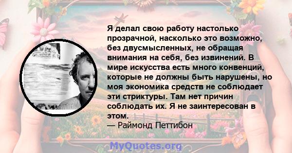 Я делал свою работу настолько прозрачной, насколько это возможно, без двусмысленных, не обращая внимания на себя, без извинений. В мире искусства есть много конвенций, которые не должны быть нарушены, но моя экономика