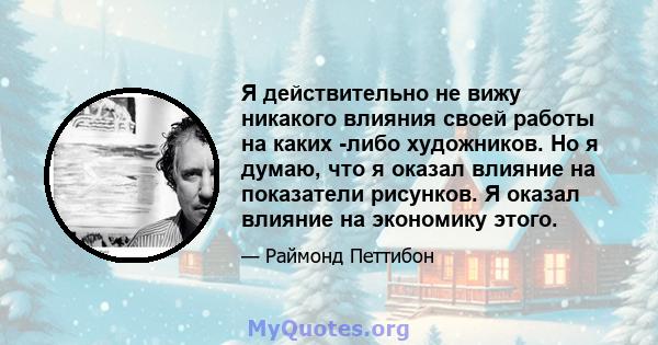 Я действительно не вижу никакого влияния своей работы на каких -либо художников. Но я думаю, что я оказал влияние на показатели рисунков. Я оказал влияние на экономику этого.