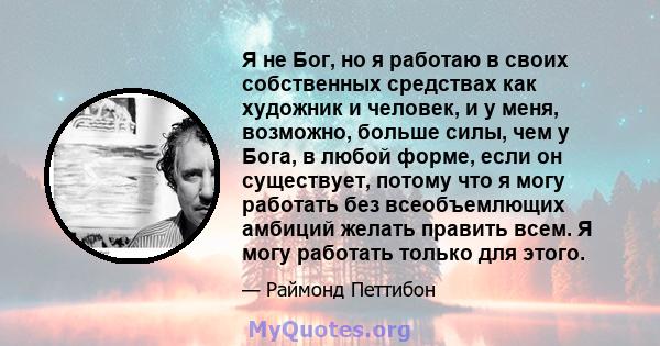 Я не Бог, но я работаю в своих собственных средствах как художник и человек, и у меня, возможно, больше силы, чем у Бога, в любой форме, если он существует, потому что я могу работать без всеобъемлющих амбиций желать