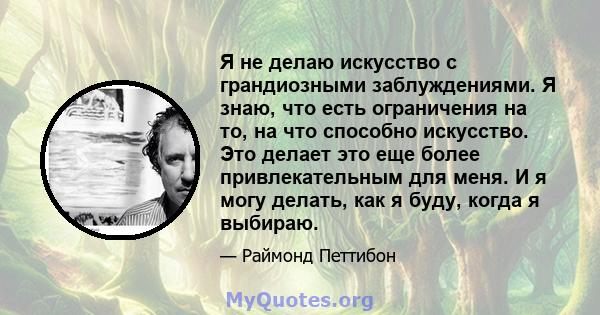 Я не делаю искусство с грандиозными заблуждениями. Я знаю, что есть ограничения на то, на что способно искусство. Это делает это еще более привлекательным для меня. И я могу делать, как я буду, когда я выбираю.