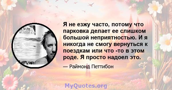 Я не езжу часто, потому что парковка делает ее слишком большой неприятностью. И я никогда не смогу вернуться к поездкам или что -то в этом роде. Я просто надоел это.