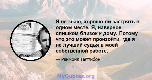 Я не знаю, хорошо ли застрять в одном месте. Я, наверное, слишком близок к дому. Потому что это может произойти, где я не лучший судья в моей собственной работе.