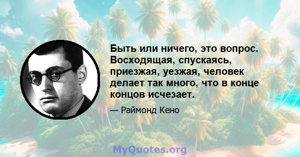 Быть или ничего, это вопрос. Восходящая, спускаясь, приезжая, уезжая, человек делает так много, что в конце концов исчезает.