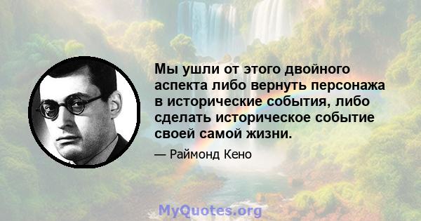 Мы ушли от этого двойного аспекта либо вернуть персонажа в исторические события, либо сделать историческое событие своей самой жизни.