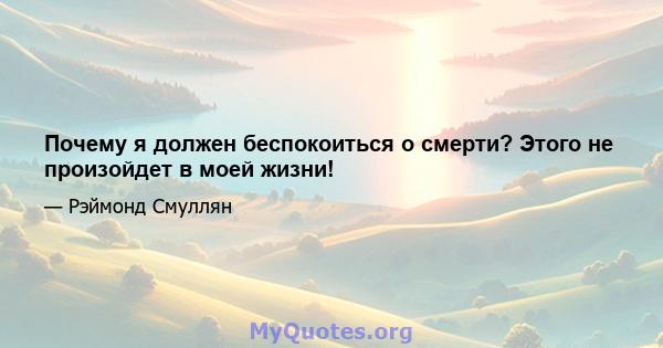 Почему я должен беспокоиться о смерти? Этого не произойдет в моей жизни!