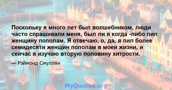 Поскольку я много лет был волшебником, люди часто спрашивали меня, был ли я когда -либо пил женщину пополам. Я отвечаю, о, да, я пил более семидесяти женщин пополам в моей жизни, и сейчас я изучаю вторую половину