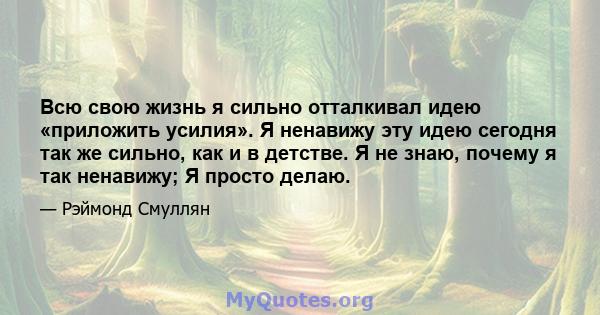 Всю свою жизнь я сильно отталкивал идею «приложить усилия». Я ненавижу эту идею сегодня так же сильно, как и в детстве. Я не знаю, почему я так ненавижу; Я просто делаю.