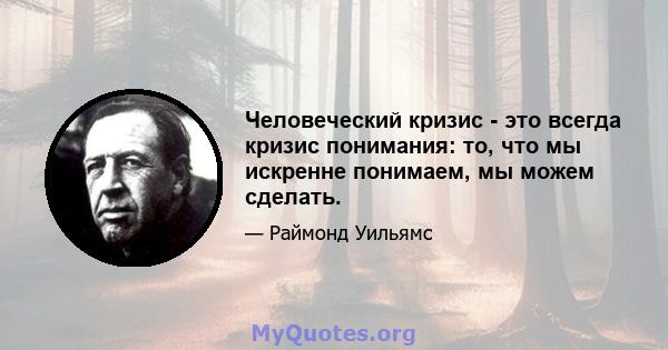 Человеческий кризис - это всегда кризис понимания: то, что мы искренне понимаем, мы можем сделать.