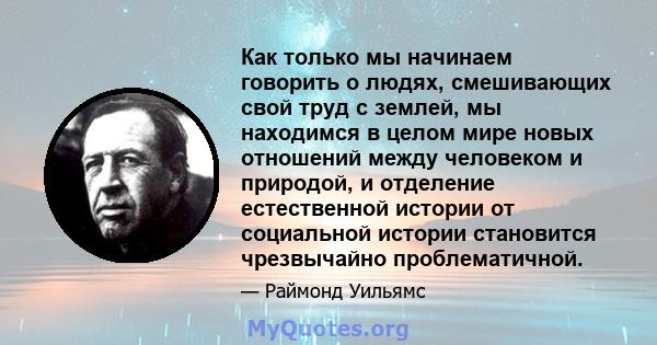 Как только мы начинаем говорить о людях, смешивающих свой труд с землей, мы находимся в целом мире новых отношений между человеком и природой, и отделение естественной истории от социальной истории становится