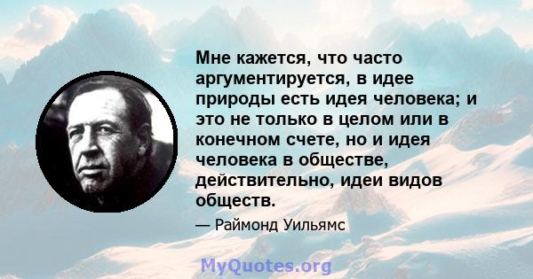 Мне кажется, что часто аргументируется, в идее природы есть идея человека; и это не только в целом или в конечном счете, но и идея человека в обществе, действительно, идеи видов обществ.