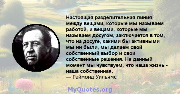 Настоящая разделительная линия между вещами, которые мы называем работой, и вещами, которые мы называем досугом, заключается в том, что на досуге, какими бы активными мы ни были, мы делаем свой собственный выбор и свои