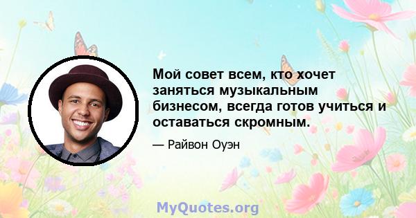 Мой совет всем, кто хочет заняться музыкальным бизнесом, всегда готов учиться и оставаться скромным.