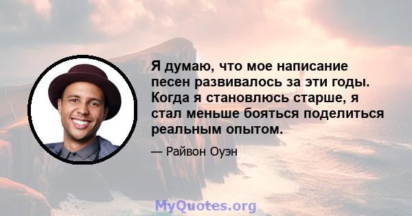 Я думаю, что мое написание песен развивалось за эти годы. Когда я становлюсь старше, я стал меньше бояться поделиться реальным опытом.