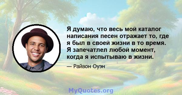 Я думаю, что весь мой каталог написания песен отражает то, где я был в своей жизни в то время. Я запечатлел любой момент, когда я испытываю в жизни.