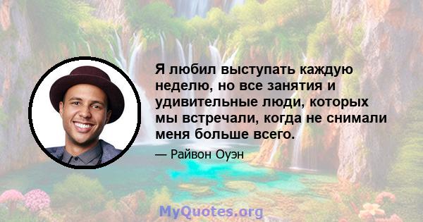 Я любил выступать каждую неделю, но все занятия и удивительные люди, которых мы встречали, когда не снимали меня больше всего.