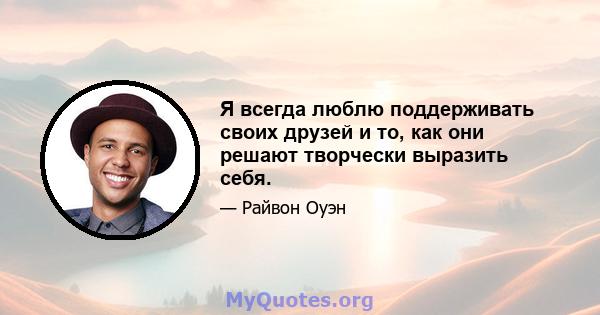 Я всегда люблю поддерживать своих друзей и то, как они решают творчески выразить себя.