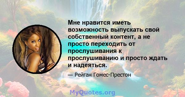 Мне нравится иметь возможность выпускать свой собственный контент, а не просто переходить от прослушивания к прослушиванию и просто ждать и надеяться.