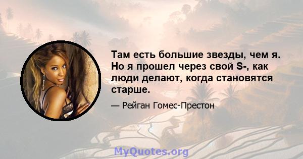 Там есть большие звезды, чем я. Но я прошел через свой S-, как люди делают, когда становятся старше.