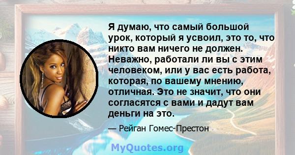 Я думаю, что самый большой урок, который я усвоил, это то, что никто вам ничего не должен. Неважно, работали ли вы с этим человеком, или у вас есть работа, которая, по вашему мнению, отличная. Это не значит, что они