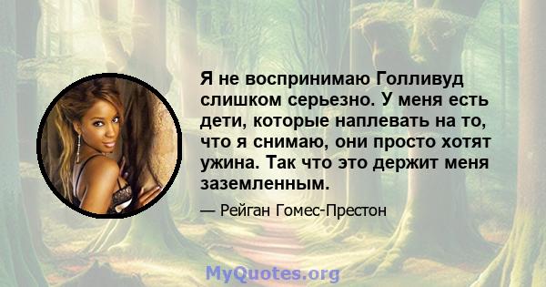 Я не воспринимаю Голливуд слишком серьезно. У меня есть дети, которые наплевать на то, что я снимаю, они просто хотят ужина. Так что это держит меня заземленным.