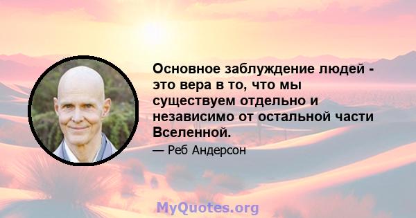 Основное заблуждение людей - это вера в то, что мы существуем отдельно и независимо от остальной части Вселенной.