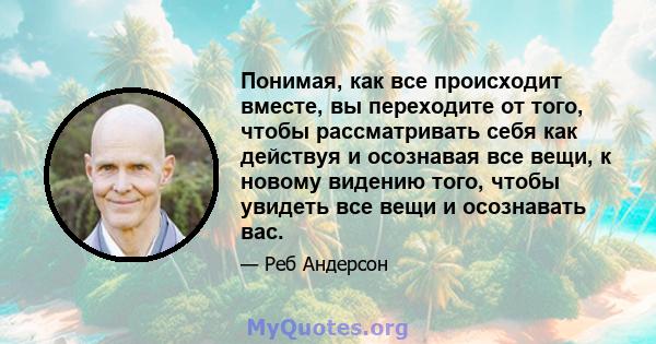 Понимая, как все происходит вместе, вы переходите от того, чтобы рассматривать себя как действуя и осознавая все вещи, к новому видению того, чтобы увидеть все вещи и осознавать вас.