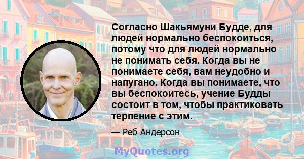 Согласно Шакьямуни Будде, для людей нормально беспокоиться, потому что для людей нормально не понимать себя. Когда вы не понимаете себя, вам неудобно и напугано. Когда вы понимаете, что вы беспокоитесь, учение Будды