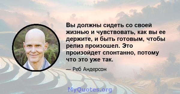 Вы должны сидеть со своей жизнью и чувствовать, как вы ее держите, и быть готовым, чтобы релиз произошел. Это произойдет спонтанно, потому что это уже так.