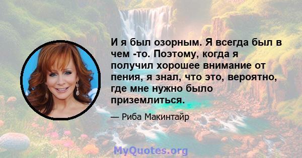 И я был озорным. Я всегда был в чем -то. Поэтому, когда я получил хорошее внимание от пения, я знал, что это, вероятно, где мне нужно было приземлиться.