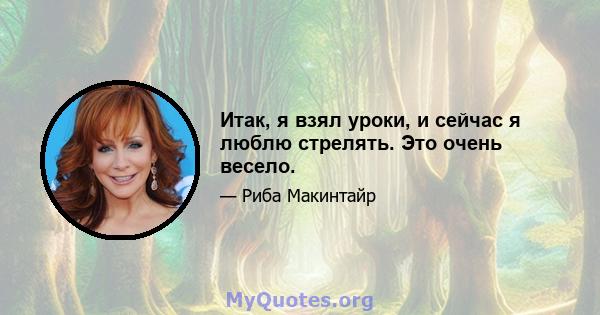 Итак, я взял уроки, и сейчас я люблю стрелять. Это очень весело.