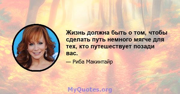 Жизнь должна быть о том, чтобы сделать путь немного мягче для тех, кто путешествует позади вас.