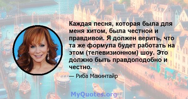 Каждая песня, которая была для меня хитом, была честной и правдивой. Я должен верить, что та же формула будет работать на этом (телевизионном) шоу. Это должно быть правдоподобно и честно.