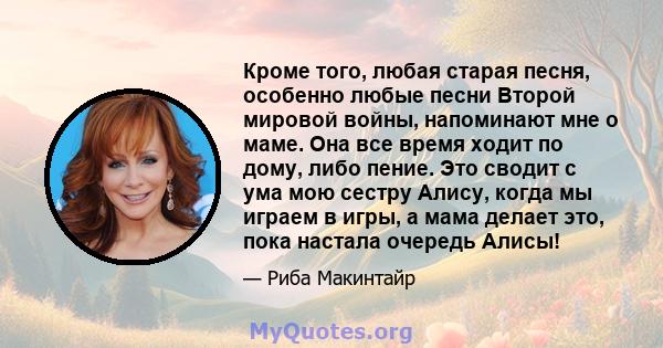 Кроме того, любая старая песня, особенно любые песни Второй мировой войны, напоминают мне о маме. Она все время ходит по дому, либо пение. Это сводит с ума мою сестру Алису, когда мы играем в игры, а мама делает это,