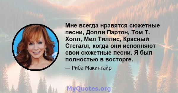 Мне всегда нравятся сюжетные песни, Долли Партон, Том Т. Холл, Мел Тиллис, Красный Стегалл, когда они исполняют свои сюжетные песни. Я был полностью в восторге.