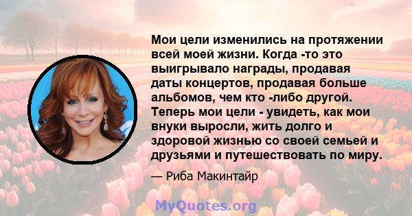 Мои цели изменились на протяжении всей моей жизни. Когда -то это выигрывало награды, продавая даты концертов, продавая больше альбомов, чем кто -либо другой. Теперь мои цели - увидеть, как мои внуки выросли, жить долго