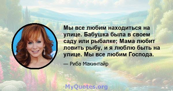 Мы все любим находиться на улице. Бабушка была в своем саду или рыбалке; Мама любит ловить рыбу, и я люблю быть на улице. Мы все любим Господа.