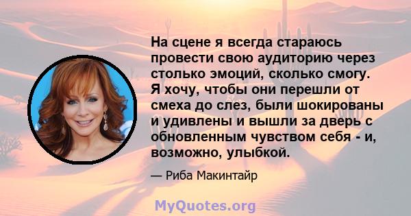 На сцене я всегда стараюсь провести свою аудиторию через столько эмоций, сколько смогу. Я хочу, чтобы они перешли от смеха до слез, были шокированы и удивлены и вышли за дверь с обновленным чувством себя - и, возможно,