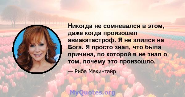 Никогда не сомневался в этом, даже когда произошел авиакатастроф. Я не злился на Бога. Я просто знал, что была причина, по которой я не знал о том, почему это произошло.