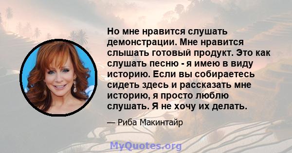 Но мне нравится слушать демонстрации. Мне нравится слышать готовый продукт. Это как слушать песню - я имею в виду историю. Если вы собираетесь сидеть здесь и рассказать мне историю, я просто люблю слушать. Я не хочу их