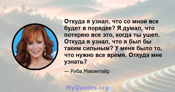 Откуда я узнал, что со мной все будет в порядке? Я думал, что потеряю все это, когда ты ушел. Откуда я узнал, что я был бы таким сильным? У меня было то, что нужно все время. Откуда мне узнать?