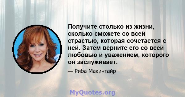 Получите столько из жизни, сколько сможете со всей страстью, которая сочетается с ней. Затем верните его со всей любовью и уважением, которого он заслуживает.