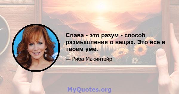 Слава - это разум - способ размышления о вещах. Это все в твоем уме.