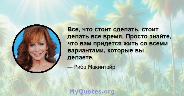 Все, что стоит сделать, стоит делать все время. Просто знайте, что вам придется жить со всеми вариантами, которые вы делаете.