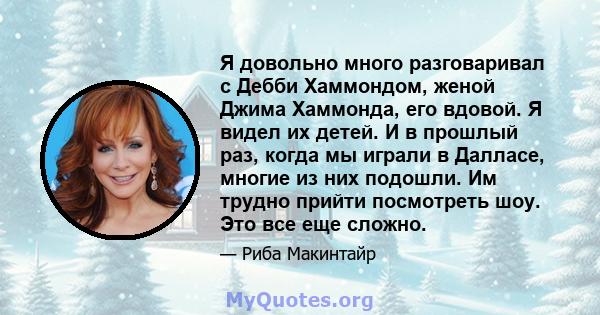 Я довольно много разговаривал с Дебби Хаммондом, женой Джима Хаммонда, его вдовой. Я видел их детей. И в прошлый раз, когда мы играли в Далласе, многие из них подошли. Им трудно прийти посмотреть шоу. Это все еще сложно.