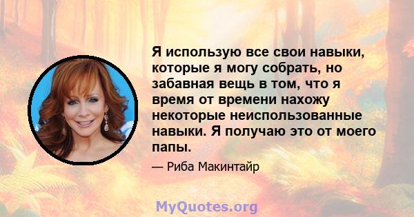 Я использую все свои навыки, которые я могу собрать, но забавная вещь в том, что я время от времени нахожу некоторые неиспользованные навыки. Я получаю это от моего папы.