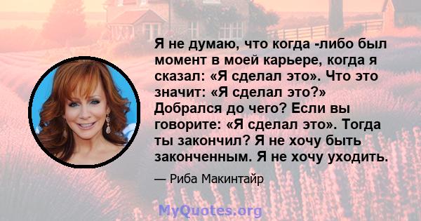 Я не думаю, что когда -либо был момент в моей карьере, когда я сказал: «Я сделал это». Что это значит: «Я сделал это?» Добрался до чего? Если вы говорите: «Я сделал это». Тогда ты закончил? Я не хочу быть законченным. Я 