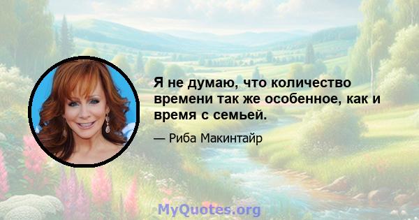 Я не думаю, что количество времени так же особенное, как и время с семьей.