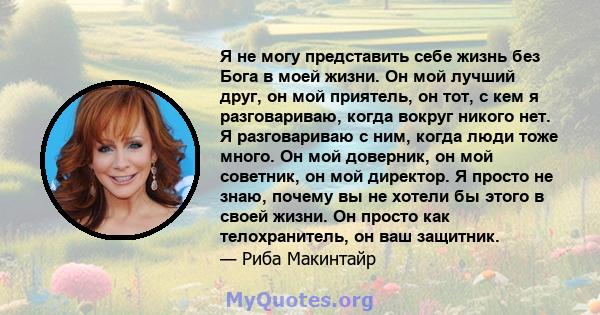 Я не могу представить себе жизнь без Бога в моей жизни. Он мой лучший друг, он мой приятель, он тот, с кем я разговариваю, когда вокруг никого нет. Я разговариваю с ним, когда люди тоже много. Он мой доверник, он мой